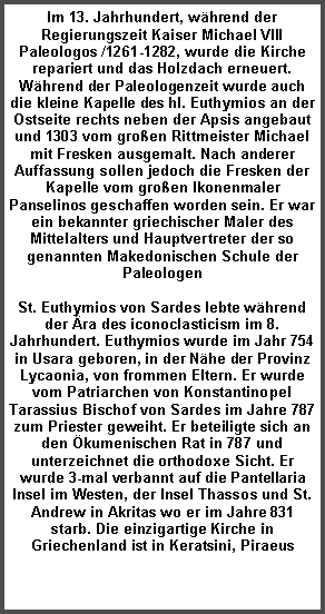 Textfeld: Im 13. Jahrhundert, w�hrend der Regierungszeit Kaiser Michael VIII Paleologos /1261-1282, wurde die Kirche repariert und das Holzdach erneuert. W�hrend der Paleologenzeit wurde auch die kleine Kapelle des hl. Euthymios an der Ostseite rechts neben der Apsis angebaut und 1303 vom gro�en Rittmeister Michael mit Fresken ausgemalt. Nach anderer Auffassung sollen jedoch die Fresken der Kapelle vom gro�en Ikonenmaler Panselinos geschaffen worden sein. Er war ein bekannter griechischer Maler des Mittelalters und Hauptvertreter der so genannten Makedonischen Schule der PaleologenSt. Euthymios von Sardes lebte w�hrend der �ra des iconoclasticism im 8. Jahrhundert. Euthymios wurde im Jahr 754 in Usara geboren, in der N�he der Provinz Lycaonia, von frommen Eltern. Er wurde vom Patriarchen von Konstantinopel Tarassius Bischof von Sardes im Jahre 787 zum Priester geweiht. Er beteiligte sich an den �kumenischen Rat in 787 und unterzeichnet die orthodoxe Sicht. Er  wurde 3-mal verbannt auf die Pantellaria Insel im Westen, der Insel Thassos und St. Andrew in Akritas wo er im Jahre 831 starb. Die einzigartige Kirche in Griechenland ist in Keratsini, Piraeus