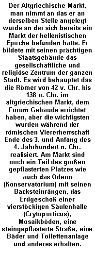 Textfeld: Der Altgriechische Markt, man nimmt an das er an derselben Stelle angelegt wurde an der sich bereits ein Markt der hellenistischen Epoche befunden hatte. Er bildete mit seinen pr�chtigen Staatsgeb�ude das gesellschaftliche und religi�se Zentrum der ganzen Stadt. Es wird behauptet das die R�mer von 42 v. Chr. bis 138 n. Chr. im altgriechischen Markt, dem Forum Geb�ude errichtet haben, aber die wichtigsten wurden w�hrend der r�mischen Viererherrschaft Ende des 3. und Anfang des 4. Jahrhundert n. Chr. realisiert. Am Markt sind noch ein Teil des gro�en gepflasterten Platzes wie auch das Odeon (Konservatorium) mit seinen Backsteinr�ngen, das Erdgescho� einer vierst�ckigen S�ulenhalle (Crytoporticus), Mosaikb�den, eine steingepflasterte Stra�e, eine B�der und Toilettenanlage und anderes erhalten.