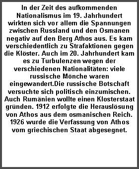 Textfeld: In der Zeit des aufkommenden Nationalismus im 19. Jahrhundert wirkten sich vor allem die Spannungen zwischen Russland und den Osmanen negativ auf den Berg Athos aus. Es kam verschiedentlich zu Strafaktionen gegen die Klöster. Auch im 20. Jahrhundert kam es zu Turbulenzen wegen der verschiedenen Nationalitäten: viele russische Mönche waren eingewandert.Die russische Botschaft versuchte sich politisch einzumischen. Auch Rumänien wollte einen Klosterstaat gründen. 1912 erfolgte die Herauslösung von Athos aus dem osmanischen Reich. 1926 wurde die Verfassung von Athos vom griechischen Staat abgesegnet.