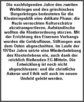 Textfeld: Die nachfolgenden Jahre des zweiten Weltkrieges und des griechischen Bürgerkrieges bedeuteten für die Klosterrepublik eine delikate Phase: die Nazis versuchten Kulturschätze abzutransportieren. Aufständische wollten die Klosterordnung stürzen. Mit der Errichtung des Eisernen Vorhangs wurden die Geldzuflüsse, Stiftungen aus dem Osten abgeschnitten. Im Laufe der 1970er Jahre setzte eine Wiederbelebung des Klosterlebens ein, auch dank der reichlich fließenden EG-Mitteln. Die Entwicklung ist noch nicht abgeschlossen: und die christliche Askese und Ethik soll auch im neuen Umfeld gelebt werden.
